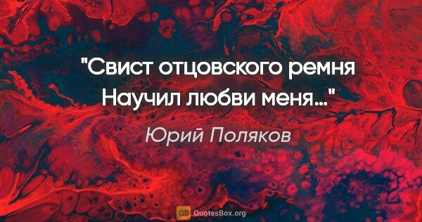 Юрий Поляков цитата: "Свист отцовского ремня

Научил любви меня…"