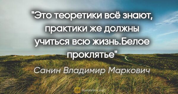 Санин Владимир Маркович цитата: "Это теоретики всё знают, практики же должны учиться всю..."