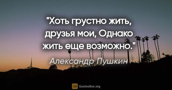 Александр Пушкин цитата: "Хоть грустно жить, друзья мои,

Однако жить еще возможно."