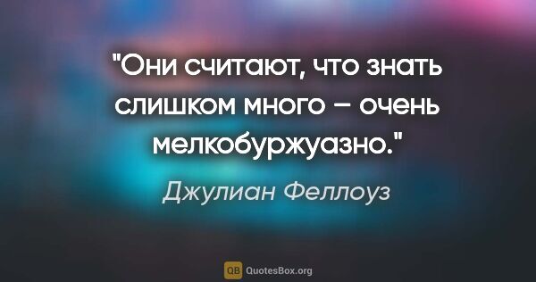 Джулиан Феллоуз цитата: "Они считают, что знать слишком много – очень мелкобуржуазно."