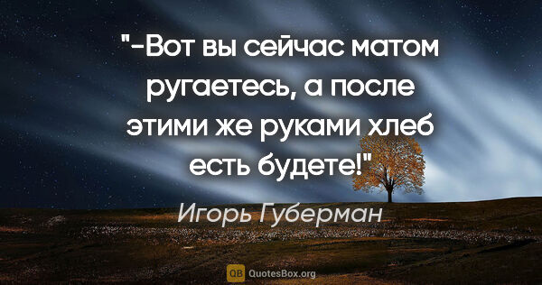 Игорь Губерман цитата: "-Вот вы сейчас матом ругаетесь, а после этими же руками хлеб..."