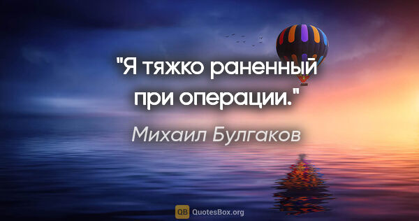 Михаил Булгаков цитата: "Я тяжко раненный при операции."