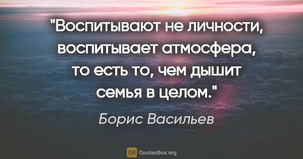 Борис Васильев цитата: "Воспитывают не личности, воспитывает атмосфера, то есть то,..."