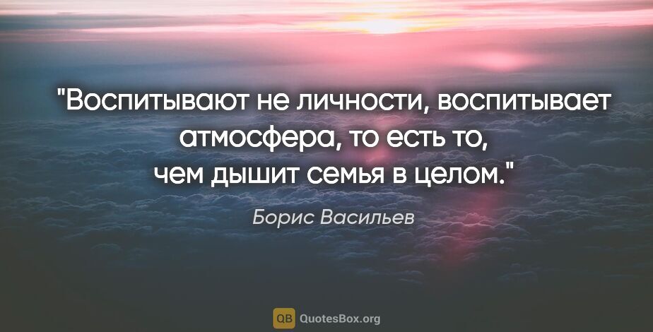 Борис Васильев цитата: "Воспитывают не личности, воспитывает атмосфера, то есть то,..."