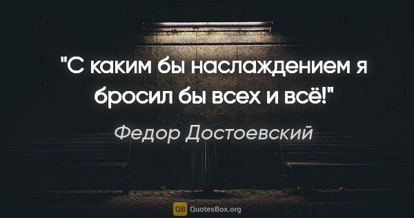 Федор Достоевский цитата: "С каким бы наслаждением я бросил бы всех и всё!"