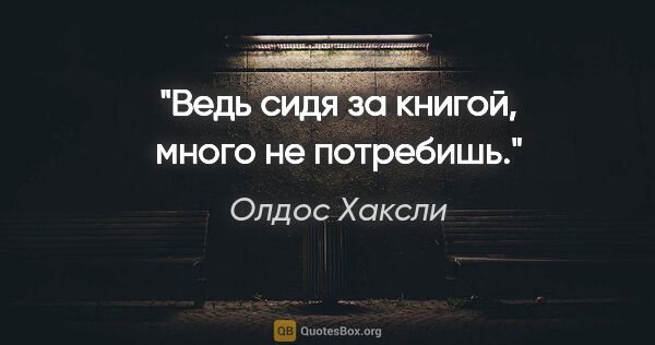 Олдос Хаксли цитата: "Ведь сидя за книгой, много не потребишь."