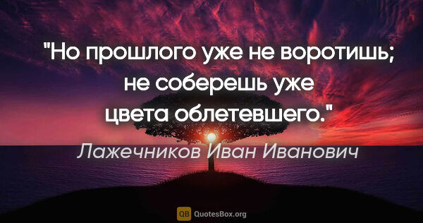 Лажечников Иван Иванович цитата: "Но прошлого уже не воротишь; не соберешь уже цвета облетевшего."
