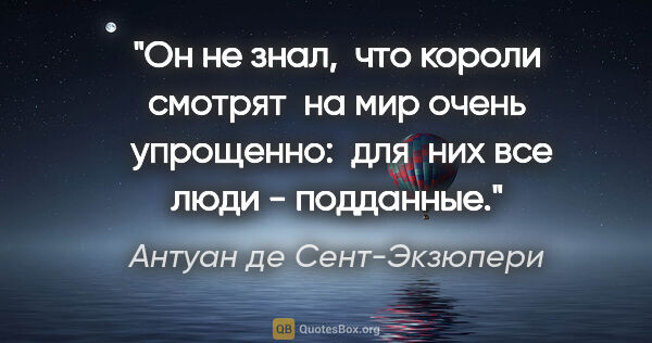 Антуан де Сент-Экзюпери цитата: "Он не знал,  что короли смотрят  на мир очень  упрощенно:  для..."