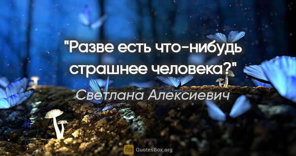 Светлана Алексиевич цитата: "Разве есть что-нибудь страшнее человека?"