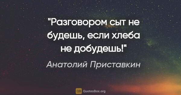 Анатолий Приставкин цитата: "Разговором сыт не будешь, если хлеба не добудешь!"