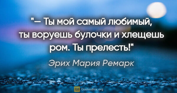 Эрих Мария Ремарк цитата: "— Ты мой самый любимый, ты воруешь булочки и хлещешь ром. Ты..."