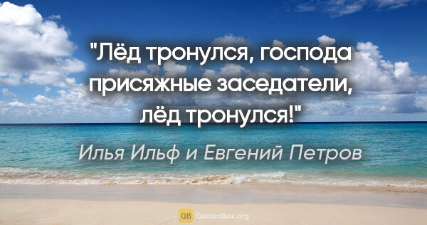 Илья Ильф и Евгений Петров цитата: "Лёд тронулся, господа присяжные заседатели, лёд тронулся!"