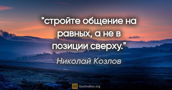 Николай Козлов цитата: "стройте общение на равных, а не в позиции сверху."