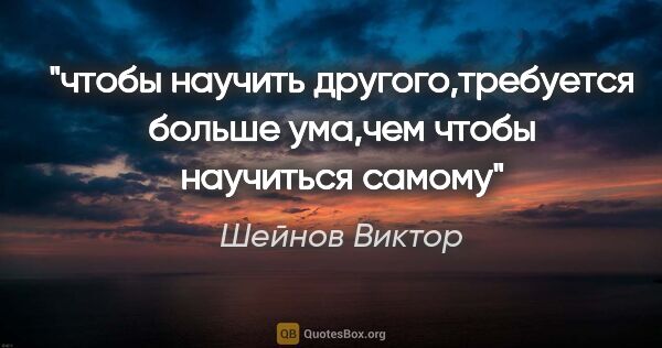 Шейнов Виктор цитата: "чтобы научить другого,требуется больше ума,чем чтобы научиться..."