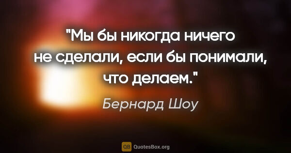 Бернард Шоу цитата: "Мы бы никогда ничего не сделали, если бы понимали, что делаем."