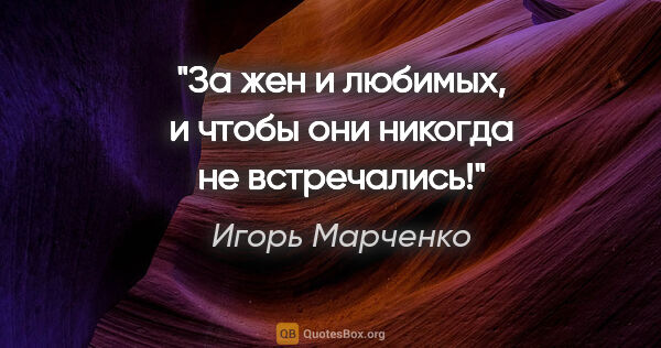 Игорь Марченко цитата: "За жен и любимых, и чтобы они никогда не встречались!"