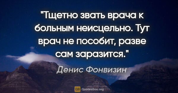 Денис Фонвизин цитата: "Тщетно звать врача к больным неисцельно. Тут врач не пособит,..."