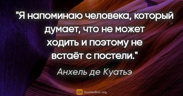 Анхель де Куатьэ цитата: ""Я напоминаю человека, который думает, что не может ходить и..."