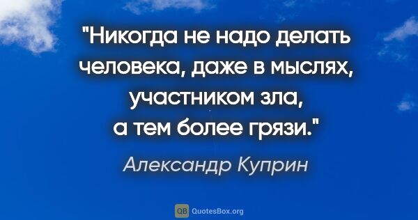 Александр Куприн цитата: "Никогда не надо делать человека, даже в мыслях, участником..."