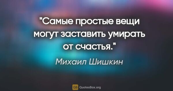 Михаил Шишкин цитата: "Самые простые вещи могут заставить умирать от счастья."