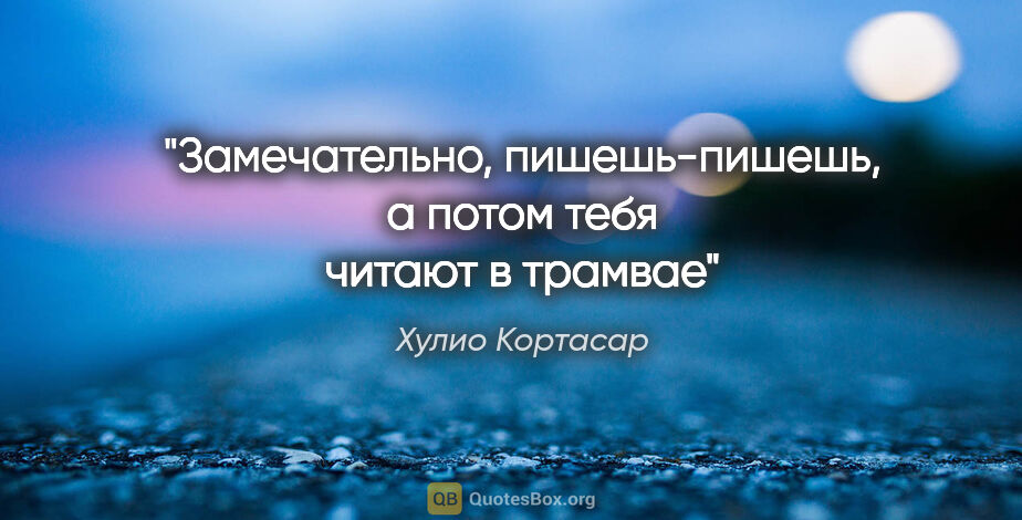 Хулио Кортасар цитата: "«Замечательно, пишешь-пишешь, а потом тебя читают в трамвае»"