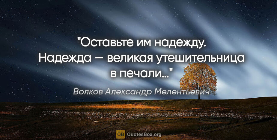 Волков Александр Мелентьевич цитата: "Оставьте им надежду. Надежда — великая утешительница в печали…"
