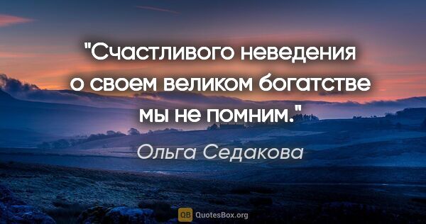 Ольга Седакова цитата: "Счастливого неведения о своем великом богатстве мы не помним."