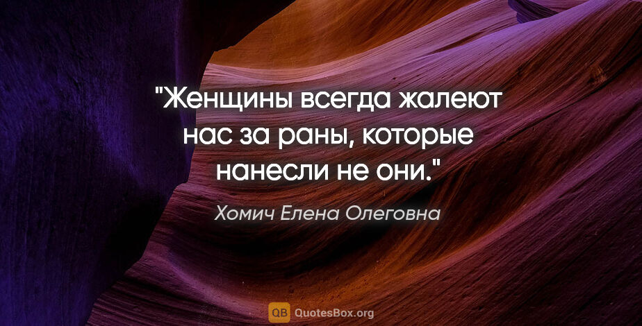 Хомич Елена Олеговна цитата: "Женщины всегда жалеют нас за раны, которые нанесли не они."