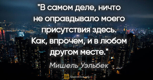 Мишель Уэльбек цитата: "В самом деле, ничто не оправдывало моего присутствия здесь...."