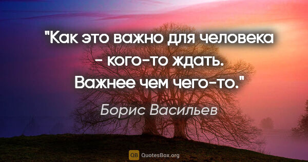 Борис Васильев цитата: "Как это важно для человека - кого-то ждать. Важнее чем "чего-то"."