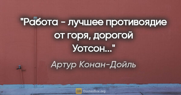 Артур Конан-Дойль цитата: "Работа - лучшее противоядие от горя, дорогой Уотсон..."