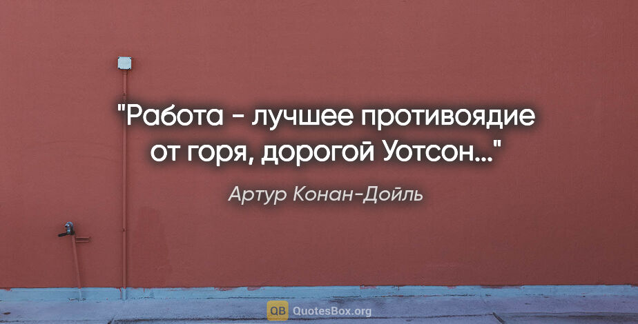 Артур Конан-Дойль цитата: "Работа - лучшее противоядие от горя, дорогой Уотсон..."