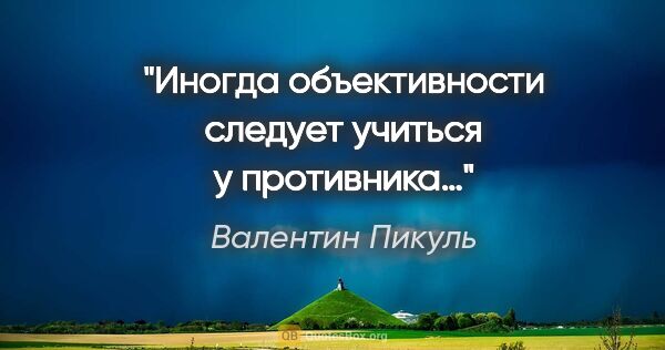 Валентин Пикуль цитата: "Иногда объективности следует учиться у противника…"