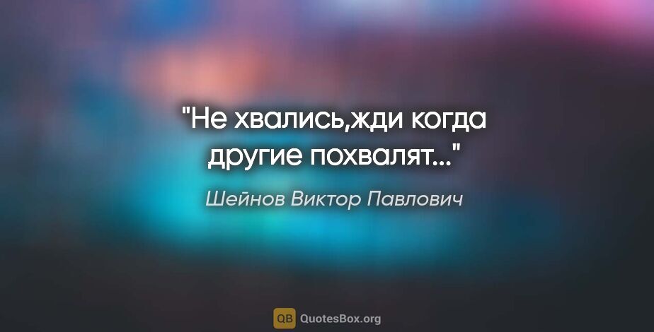 Шейнов Виктор Павлович цитата: "Не хвались,жди когда другие похвалят..."