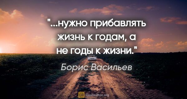 Борис Васильев цитата: "...нужно прибавлять жизнь к годам, а не годы к жизни."