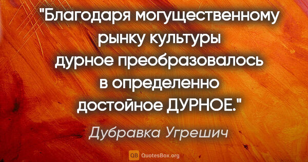 Дубравка Угрешич цитата: "Благодаря могущественному рынку культуры "дурное"..."