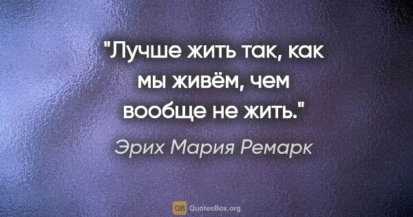 Эрих Мария Ремарк цитата: ""Лучше жить так, как мы живём, чем вообще не жить.""