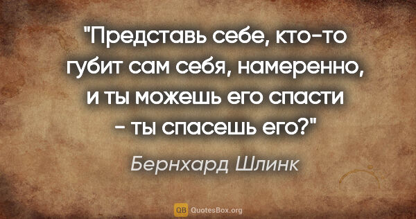 Бернхард Шлинк цитата: "Представь себе, кто-то губит сам себя, намеренно, и ты можешь..."