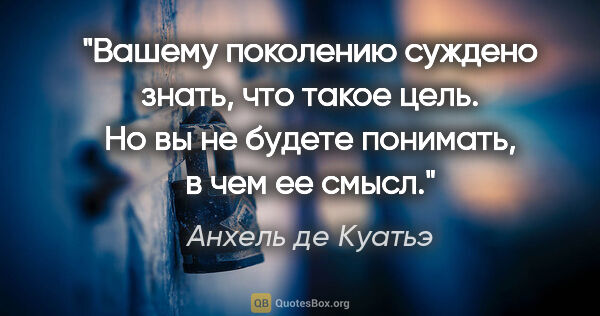 Анхель де Куатьэ цитата: ""Вашему поколению суждено знать, что такое цель. Но вы не..."