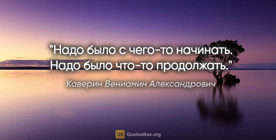 Каверин Вениамин Александрович цитата: "Надо было с чего-то начинать. Надо было что-то продолжать."