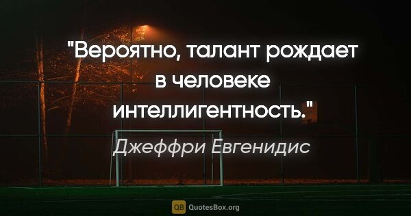 Джеффри Евгенидис цитата: "Вероятно, талант рождает в человеке интеллигентность."