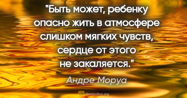 Андре Моруа цитата: "Быть может, ребенку опасно жить в атмосфере слишком мягких..."