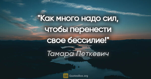 Тамара Петкевич цитата: "«Как много надо сил, чтобы перенести свое бессилие!»"