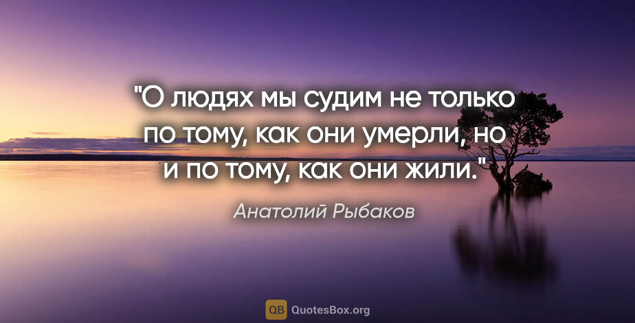 Анатолий Рыбаков цитата: "О людях мы судим не только по тому, как они умерли, но и по..."