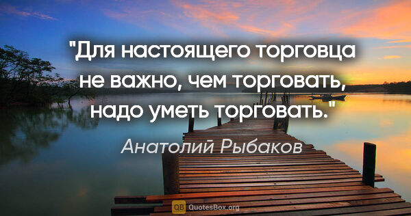 Анатолий Рыбаков цитата: "Для настоящего торговца не важно, чем торговать, надо уметь..."