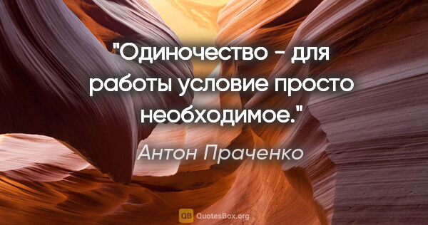 Антон Праченко цитата: "Одиночество - для работы условие просто необходимое."