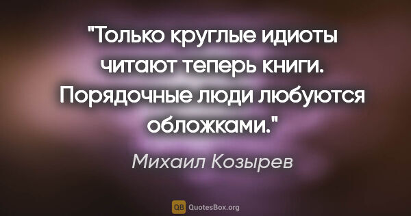 Михаил Козырев цитата: "Только круглые идиоты читают теперь книги. Порядочные люди..."