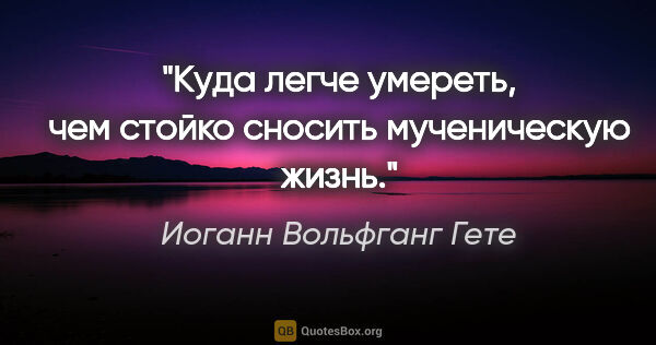 Иоганн Вольфганг Гете цитата: ""Куда легче умереть, чем стойко сносить мученическую жизнь.""