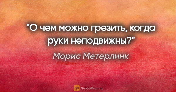 Морис Метерлинк цитата: "О чем можно грезить, когда руки неподвижны?"