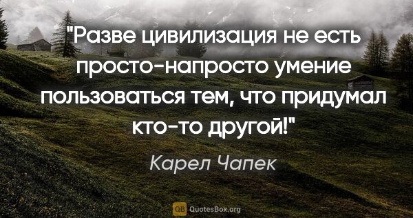 Карел Чапек цитата: "Разве цивилизация не есть просто-напросто умение пользоваться..."